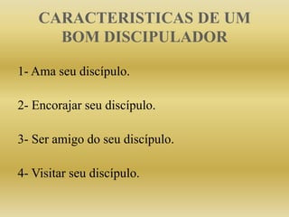 CARACTERISTICAS DE UM
BOM DISCIPULADOR
1- Ama seu discípulo.
2- Encorajar seu discípulo.
3- Ser amigo do seu discípulo.
4- Visitar seu discípulo.
 
