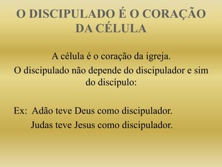 O DISCIPULADO É O CORAÇÃO
DA CÉLULA
A célula é o coração da igreja.
O discipulado não depende do discipulador e sim
do discípulo:
Ex: Adão teve Deus como discipulador.
Judas teve Jesus como discipulador.
 