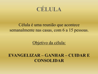 CÉLULA
Célula é uma reunião que acontece
semanalmente nas casas, com 6 a 15 pessoas.
Objetivo da célula:
EVANGELIZAR – GANHAR – CUIDAR E
CONSOLIDAR
 