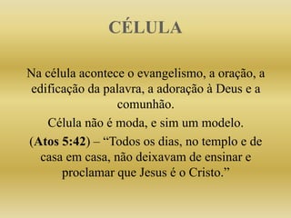 CÉLULA
Na célula acontece o evangelismo, a oração, a
edificação da palavra, a adoração à Deus e a
comunhão.
Célula não é moda, e sim um modelo.
(Atos 5:42) – “Todos os dias, no templo e de
casa em casa, não deixavam de ensinar e
proclamar que Jesus é o Cristo.”
 