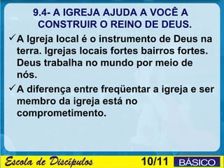 9.4- A IGREJA AJUDA A VOCÊ A
       CONSTRUIR O REINO DE DEUS.
 A Igreja local é o instrumento de Deus na
  terra. Igrejas locais fortes bairros fortes.
  Deus trabalha no mundo por meio de
  nós.
 A diferença entre freqüentar a igreja e ser
  membro da igreja está no
  comprometimento.



                             10/11
 