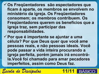  Os Freqüentadores são espectadores que
  ficam á aparte, os membros se envolvem no
  ministério da igreja. Os Freqüentadores
  consomem; os membros contribuem. Os
  Freqüentadores querem os benefícios que a
  igreja traz, sem participar das
  responsabilidades.
 Por que é importante se ajuntar a uma
  célula? Por que Deus quer que você ame
  pessoas reais, e não pessoas ideais. Você
  pode passar a vida inteira procurando a
  igreja perfeita, porém jamais irá encontrá-
  la.Você foi chamado para amar pecadores
  imperfeitos, assim como Deus faz.
                             11/11
 