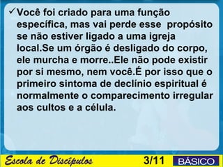  Você foi criado para uma função
  específica, mas vai perde esse propósito
  se não estiver ligado a uma igreja
  local.Se um órgão é desligado do corpo,
  ele murcha e morre..Ele não pode existir
  por si mesmo, nem você.É por isso que o
  primeiro sintoma de declínio espiritual é
  normalmente o comparecimento irregular
  aos cultos e a célula.




                            3/11
 
