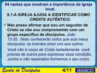 04 razões que mostram a importância da Igreja
                         local.
  9.1-A IGREJA AJUDA A IDENTIFICAR COMO
                CRENTE AUTÊNTICO.
 Não posso afirmar que sou um seguidor de
  Cristo se não sou comprometido com um
  grupo específico de discípulos. João
  13:35...Nisto conhecerão todos que sois meus
  discípulos: se tiverdes amor uns aos outros.
  Você não é corpo de Cristo isoladamente; você
  precisa de outros para expressar essa condição.
  Juntos e não separados formamos o seu corpo.

                                4/11
 