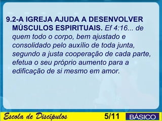 9.2-A IGREJA AJUDA A DESENVOLVER
  MÚSCULOS ESPIRITUAIS. Ef 4:16... de
  quem todo o corpo, bem ajustado e
  consolidado pelo auxílio de toda junta,
  segundo a justa cooperação de cada parte,
  efetua o seu próprio aumento para a
  edificação de si mesmo em amor.




                             5/11
 