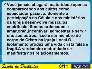  Você jamais chegará maturidade apenas
  comparecendo aos cultos como
  espectador passivo. Somente a
  participação na Célula e nos ministérios
  da Igreja desenvolve músculos
  espirituais. Somos ordenados a
  amar,orar ,incentivar, admoestar e servir
  uns aos outros. Isso é ser membro do
  corpo de Cristo na Igreja Local.O
  Isolamento produz uma vida cristã falsa e
  frágil.A verdadeira maturidade se
  manifesta nos relacionamentos.


                            6/11
 