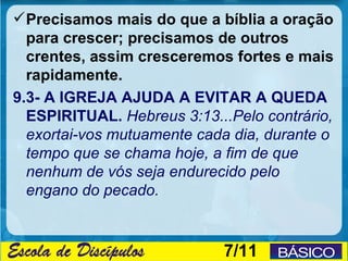  Precisamos mais do que a bíblia a oração
  para crescer; precisamos de outros
  crentes, assim cresceremos fortes e mais
  rapidamente.
9.3- A IGREJA AJUDA A EVITAR A QUEDA
  ESPIRITUAL. Hebreus 3:13...Pelo contrário,
  exortai-vos mutuamente cada dia, durante o
  tempo que se chama hoje, a fim de que
  nenhum de vós seja endurecido pelo
  engano do pecado.


                            7/11
 