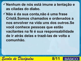  Nenhum de nós está imune a tentação e
  as ciladas do diabo.
 Não é da sua conta,não é uma frase
  Cristã.Somos chamados e ordenados a
  nos envolver na vida uns dos outros.Se
  você conhece pessoas que estão
  vacilantes na fé é sua responsabilidade
  de ir atrás delas e trazê-las de volta a
  comunhão.




                            8/11
 