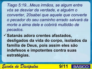 Tiago 5:19...Meus irmãos, se algum entre
  vós se desviar da verdade, e alguém o
  converter, 20sabei que aquele que converte
  o pecador do seu caminho errado salvará da
  morte a alma dele e cobrirá multidão de
  pecados.
 Satanás adora crentes afastados,
  desligados da vida do corpo, isolados da
  família de Deus, pois assim eles são
  indefesos e impotentes contra suas
  estratégias.

                            9/11
 