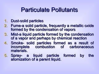 Particulate Pollutants Dust-solid particles  Fume-a solid particle, frequently a metallic oxide formed by the condensation of vapors Mist-a liquid particle formed by the condensation of a vapor and perhaps by chemical reaction Smoke- solid particles formed as a result of incomplete combustion of carbonaceous materials. Spray- a liquid particle formed by the atomization of a parent liquid. 