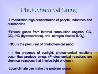 Photochemical Smog Urbanization high concentration of people, industries and automobiles.  Exhaust gases from internal combustion engines: CO, CO 2 , HC (hydrocarbons), and  nitrogen dioxide (NO 2 ). NO 2  is the precursor of photochemical smog. In  the presence of sunlight, photochemical reactions occur that produce smog. (Photochemical reactions are chemical reactions that involve light photons). Local climate can make the problem worse. 