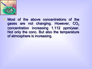 Most of the above concentrations of the gases are not changing. However, CO 2  concentration increasing 1.112 ppm/year. Not only the conc. But also the temperature of atmosphere is increasing. 