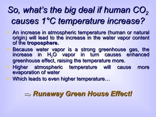 So, what’s the big deal if human CO 2  causes 1 °C temperature increase? An increase in atmospheric temperature (human or natural origin) will lead to the increase in the water vapor content of the  troposphere.   Because water vapor is a strong greenhouse gas, the increase in H 2 O vapor in turn causes enhanced greenhouse effect, raising the temperature more. Higher atmospheric temperature will cause more evaporation of water Which leads to even higher temperature…    Runaway Green House Effect! 