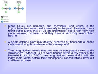 Since CFC's are non-toxic and chemically inert gases in the troposphere they were used extensively in the past.  However, it was found subsequently that CFC's are greenhouse gases with very high global warming potentials and they have a very long atmospheric lifetime. A single chlorine atom may destroy hundreds of thousands of ozone molecules during its residence in the stratosphere!   Their long lifetime means that they can be transported slowly to the stratosphere.  Although CFC's were banned within a few years of the Montreal Protocol in 1987, their long lifetime means that it will take many more years before their atmospheric concentrations level out and then decrease. 