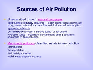Sources of Air Pollution Ones emitted through  natural processes * particulates (naturally occuring )  ->   pollen grains, fungus spores, salt spray, smoke particles from forest fires and dust from volcanic eruptions. * gaseous pollutants CO ->breakdown product in the degradation of hemoglobin Hydrogen sulfide->breakdown of cysteine and other S containing  aminoacids by bacterial action Man-made pollution  classified as stationary pollution   *combustion *transportation *industrial processes *solid waste disposal sources 