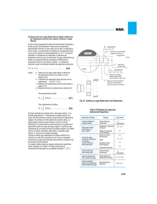 95
Tabla 9.19 Ejemplos de Juego para
Aplicaciones Específicas
Fig. 9.2 Cambios en Juego Radial Interno de Rodamientos
Condiciones de Trabajo Ejemplos Juego Interno
Cuando la deflección
del eje es amplia
Rueda Trasera de
Automóviles
C5
o equivalente
Pasa vapor a través
del eje hueco o el
eje se calienta
Secadoras en maquinaria
para papel.
Rodillos de Transporte
en tren laminador
C3, C4
C3
Cuando las cargas
de impacto o vibraciones
son severas o
cuando ambos aros
tienen ajuste prieto
Motores de tracción
para ferrocarril.
Cribas.
Engranaje reductor
final de tractores.
Acoplamiento hidráulico
C4
C3, C4
C4
C4
Cuando ambos aros
tienen ajuste suelto
Cuello de cilindro
de laminación C2
o equivalente
Cuando las restricciones de
ruido y vibración son severas
Motores pequeños con
especificaciones especiales C1, C2, CM
Cuando se ajusta el
juego tras el montaje para
prevenir deflección del eje
Ejes principales de
fresadoras CC9, CC1
El calor friccional generado durante el funcionamiento es disipado a
través del eje y del alojamiento. Puesto que los alojamientos
generalmente conducen el calor mejor que los ejes, la temperatura
del aro interior y los elementos de rodadura es normalmente mayor
que la del aro exterior en aproximadamente 5 o 10° C. Si el eje es
calentado o el alojamiento es refrigerado, la diferencia de
temperatura entre los aros se hace mayor. El juego radial disminuye
debido a la expansión térmica causada por la diferencia de
temperatura entre los aros interior y exterior. La cantidad de
reducción puede ser calculada mediante las siguientes ecuaciones:
(2) Disminución del Juego Radial Interno debido a Diferencia
de Temperatura entre los Aros Interior y Exterior y Juego
Efectivo
(9.6)t t eD
t
:
:
t:
eD :
Reducción de juego radial debido a diferencia
de temperatura entre el aro interior y el aro
exterior (mm)
Coeficiente de expansión lineal del acero de los
-6
rodamientos 12.5x10 (1/°C)
Diferencia de temperatura entre los aros interior y
exterior (°C)
Para rodamientos de bolas
Para rodamientos de rodillos
eD (9.7)
1
5
(4D+d)
eD (9.8)
1
4
(3D+d)
El juego resultante tras sustraer este del juego residual , es
llamada juego efectivo Teóricamente se puede esperar una
mayor vida del rodamiento cuando el juego efectivo es ligeramente
negativo. No obstante es difícil obtener tal condición ideal, y un
juego negativo excesivo puede disminuir mucho la vida del
rodamiento. En consecuencia se debe seleccionar un juego cero o
ligeramente positivo en lugar del juego negativo. Cuando se usan
rodamientos de una hilera de bolas de contacto angular o de rodillos
cónicos se utilizan encarados, debe haber un pequeño juego
efectivo, a menos que se requiera precarga.
Cuando se utilizan dos rodamientos de rodillos cilíndricos con
reborde en un lado (NJ) encarados el uno al otro, es necesario
proporcionar el juego axial adecuado para permitir la expansión del
eje durante el funcionamiento.
Los juegos radiales usados en algunas aplicaciones específicas
vienen indicados en la Tabla 9.19. Bajo condiciones de
funcionamiento especiales es aconsejable consultar a
.
ft
Diámetro del camino de rodadura del aro exterior (mm)
ro xte i rA E r o
iRod llo
uJ go e le R a
(Ju go ic ale In i )
e ci n e j go de dR du ó d ue bi oc
al a us e en re r xt yj t t a o e .
e l a en ol a oj mi t
e uaJueg R si lo d
e oR u ió d ju gd cc n e e
b s re do al ju e ntd i a t e e
r oe a in ri y l el o te r e je
c d d dR du ió e eg e oe c n ju o bi a
r i adi en a te pe tufe c de m r ra
e e r y o e rnt a in io a e rir ro te r r xt o
fJueg E ectio vo:
f t
fe
f o
o
f
f o fefi
fi
t
( De(
( Di (
donde
 