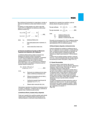83
9.1.3 Ajustes Recomendados
(5) Stress del Ajuste y Expansión y Contracción de Aros
Bajo condiciones de funcionamiento con cargas ligeras o normales, la
disminución de interferencia se debe calcular utilizando la ecuación
(9.1).
No obstante, en el cargas pesadas en las cuales la carga radial
excede el 20% de la clasificación de interferencia se debe calcular
utilizando la ecuación (9.2):
(3) Variaciones de Interferencia Causadas por Diferencia de
Temperatura entre Rodamiento y Eje o Alojamiento
La interferencia efectiva disminuye debido al incremento de la
temperatura del rodamiento durante el funcionamiento.
Si la diferencia de temperatura entre el rodamiento y el alojamiento
es T(°C), entonces la diferencia de temperatura entre las
superficies ajustadas del eje y del aro interior se estima en
aproximadamente (0.1-0.15) ?T. La disminución en la interferencia
del aro interior debida a esta diferencia de temperatura puede ser
calculada mediante la ecuación (9.3):
Disminución de la interferencia del aro interior
debido a la diferencia de temperatura (mm)
Diferencia de temperatura entre aro interior y0
elementos relacionados ( C)
Coeficiente de expansión lineal del acero del-6 o
rodamiento=12.5 x 10 (1/ C)
Diámetro interior nominal del rodto. (mm)
donde
Adicionalmente, dependiendo de la diferencia de temperatura entre el
aro exterior y el alojamiento, o la diferencia entre sus coeficientes de
expansión lineal, la interferencia puede aumentar.
Puesto que la rugosidad de las superficies ajustadas queda reducida
durante el ajuste, la interferencia efectiva se hace menor que la
interferencia aparente. La disminución de esta interferencia varía
(4) Interferencia Efectiva y Acabado del Eje y Alojamiento
dependiendo de la rugosidad de las superficies y puede ser
estimada utilizando las siguientes ecuaciones:
Para ejes rectificados
Para ejes mecanizados
Interferencia Efectiva (mm)
InterferenciaAparente(mm)
Diámetro int. nominal del rodto. (mm)
donde
De acuerdo con las ecuaciones (9.4) y (9.5), la interferencia efectiva
de los rodamientos de diámetro interior entre 30 y 150 mm es de
aproximadamente el 95% de la interferencia aparente.
Cuando los rodamientos son montados con interferencia sobre un
eje o en un alojamiento, los aros se expanden o contraen generando
stress. La interferencia excesiva puede dañar los rodamientos; así
pues, como referencia general, la interferencia máxima debe
mantenerse por debajo de aproximadamente 7/10000 del diámetro
del eje.
La presión entre las superficies ajustadas, expansión o contracción
de los aros, y stress circunferencial pueden ser calculados utilizando
las ecuaciones de la Sección 15.2,Ajuste (1) (Págs.A130 a 131).
Como ya se ha descrito, muchos factores, tales como las
características y magnitud de la carga del rodamiento, diferencias de
temperatura, medios de montaje y desmontaje, etc., deben ser
considerados al seleccionar el ajuste adecuado.
Si el alojamiento es delgado o el rodamiento es montado sobre un
eje hueco, se hace necesario un ajuste más apretado de lo normal.
Un alojamiento partido a menudo deforma el rodamiento dándole
una forma oval; así pues, se debe evitar el uso de alojamientos
partidos cuando se requiera un ajuste apretado del aro exterior.
Los ajustes de los aros interior y exterior deben ser apretados en las
aplicaciones en las que el eje está sometido a vibraciones
considerables.
Los ajustes recomendados para algunas aplicaciones usuales se
muestran en las Tablas 9.2 a la 9.7. En caso de condiciones de
funcionamiento poco usuales, aconsejamos consulten a
Para precisión y acabado de superficies recomendamos para los
ejes y alojamientos, ver la Sección 11.1
(Pág.A100).
Interferencia Efectiva (mm)
Carga radial aplicada sobre el rodamiento (N)
(kgf)
Ancho nominal del aro interior (mm)
donde
dF
….....(9.2)
0.02
B
Fr
x 10
-3
(N)
{kgf}dF 0.2
B
x 10
-3 }Fr
dF
Fr
B:
.........….....(9.3)
dT
T
d
a
 