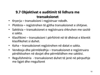 9.7 Objektivat e auditimit tё lidhura me transaksionet 
•Kryerja – transaksioni i regjistruar ndodh. 
•Plotësia – regjistrohen të gjitha transaksionet e shitjeve. 
•Saktësia – transaksionet e regjistruara shkruhen me sasitë e sakta. 
•Klasifikimi – transaksioni i përfshirë në të dhënat e klientit klasifikohet si duhet. 
•Koha – transaksionet regjistrohen në datat e sakta. 
•Vendosja dhe përmbledhja – transaksionet e regjistruara përditësohen në dosjet dhe përmblidhen me saktësi. 
•Regullshmёria - transaksionet duhet tё jenё nё pёrputhje me ligjet dhe rregulloret 
10 
10  