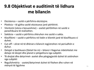 11 
9.8 Objektivat e auditimit tё lidhura me bilancin 
•Ekzistenca – sasitë e përfshira ekzistojne. 
•Plotësia – të gjitha sasitë ekzistuese janë përfshirë. 
•Vlerësimi (vlera e besueshme) – asetet përfshihen në sasitë e parashikuara të realizohen. 
•Saktësia – sasitë e përfshira shkruhen me sasitë e sakta. 
•Klasifikimi – sasitë e përfshira në listën e klientit janë të klasifikuara si duhet. 
•Cut-off – zёrat nё tё dhёnat e bilancit regjistrohen nё periudhёn e duhur. 
•Detajet e bashkuara (Detail tie-in) – bilanci i llogarive mbёshtetet me detaje nё dosjet dhe planet e pёrgatitura nga subjekti. 
•Të drejtat dhe detyrimet- asetet dhe pёrgjegjesitё duhet tё zotёrohen nga subjekti 
•Regullshmёria - asetet/detyrimet duhet tё fitohen dhe ruhen nё mёnyrё tё ligjshme 
13  