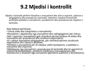 9.2 Mjedisi i kontrollit 
Mjedisi i kontrollit pёrfshin filozofine e menaxhimit dhe stilin e veprimit, caktimin e pёrgjegjёsive dhe procedurat e kontrollit. Faktorёt e mjedisit tё kontrollit pёrfshijnё politikёn e menaxhimit, sensibilizimin dhe procedurat pёr mjedisin e kontrollit. 
Kёto faktorё pёrfshijnё: 
• Vlerat etike dhe integritetin e menaxhimit 
•Pёrcaktimi i objektivave nga menaxhimi dhe ndёrgjegjёsimi pёr riskun; 
•Stili i veprimit i menaxhimit (pёr shembull pёrmes kodeve tё etikes dhe manualeve pёr procedurat) dhe struktura organizative; 
•Si i cakton menaxhimi pёrgjegjёsitё, pёr shembull pёrmes strukturёs organizative dhe ndarja e detyrave; 
•Politikat e menaxhimit pёr tё mbajtur stafin kompetent, si politikat e rekrutimit dhe trajnimit; 
•Mbikёqyrja nga menaxhimi i procedurave tё kontrollit dhe tё veprimit tё sistemit tё kontabilitetit, pёrfshirё rishikimin e transaksioneve dhe monitorimin e buxhetit nga menaxhimi (pёrfshirё auditimin e brendshёm); 
5  