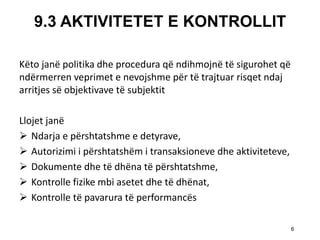 9.3 AKTIVITETET E KONTROLLIT 
Kёto janё politika dhe procedura qё ndihmojnё tё sigurohet qё ndёrmerren veprimet e nevojshme pёr tё trajtuar risqet ndaj arritjes sё objektivave tё subjektit 
Llojet janё 
Ndarja e pёrshtatshme e detyrave, 
Autorizimi i pёrshtatshёm i transaksioneve dhe aktiviteteve, 
Dokumente dhe tё dhёna tё pёrshtatshme, 
Kontrolle fizike mbi asetet dhe tё dhёnat, 
Kontrolle tё pavarura tё performancёs 
6  
