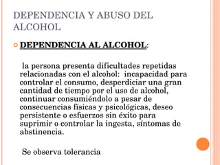 DEPENDENCIA Y ABUSO DEL ALCOHOL DEPENDENCIA AL ALCOHOL :  la persona presenta dificultades repetidas relacionadas con el alcohol:  incapacidad para controlar el consumo, desperdiciar una gran cantidad de tiempo por el uso de alcohol, continuar consumiéndolo a pesar de consecuencias físicas y psicológicas, deseo persistente o esfuerzos sin éxito para suprimir o controlar la ingesta, síntomas de abstinencia.  Se observa tolerancia 