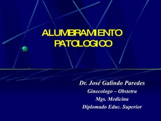 ALUMBRAMIENTO  PATOLOGICO Dr. José Galindo Paredes Ginecologo – Obstetra Mgs. Medicina Diplomado Educ. Superior 
