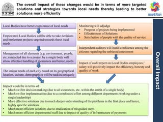 The overall impact of these changes would be in terms of more targeted
solutions and strategies towards local needs thereby leading to better
solutions more efficiently
OverallImpact
Local Bodies have better cognizance of local needs
Empowered Local Bodies will be able to take decisions
and implement projects targeted towards these local
needs
The unique needs of each city based on its geographical
location, culture, demographics will be tackled uniquely
Impact would be in terms of
• Much swifter decision making (due to all clearances, etc. within the ambit of a single body)
• Much swifter implementation (due to a coordinated effort among different departments working under a
single leadership)
• More effective solutions due to much deeper understanding of the problems in the first place and hence,
highly specific solutions
• Much more efficient solutions due to eradication of misguided steps
• Much more efficient departmental staff due to impact of quality of infrastructure of payments
Management of all elements (e.g. environment, people,
etc.) impacted due to a project by a single body will
allow effective handling of clearances and hence, needs
Monitoring will adjudge
• Progress of projects being implemented
• Effectiveness of Solutions
• Satisfaction of people with the quality of service
Independent auditors will instill confidence among the
citizens regarding the unbiased assessment
Impact of audit report on Local Bodies employees;’
salary will positively impact the efficiency, honesty and
quality of work
 