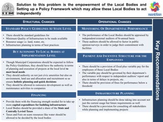Solution to this problem is the empowerment of the Local Bodies and
Setting up a Policy Framework which may allow these Local Bodies to act
independently
KeyRecommendations
STANDARD POLICY GUIDELINES AT STATE LEVEL
• There should be standard guidelines for
• Minimum Quality of Infrastructure to be made available
• Resource usage i.e. land, water, etc.
• Infrastructure planning in terms of best practices
BUT AUTONOMY TO LOCAL BODIES AT
IMPLEMENTATION LEVEL
• Though Municipal Corporations should be expected to follow
the Policy Guidelines, they should have the authority in terms
of planning and execution of projects at the local level to
meet local needs
• They should authority on not just civic amenities but also on
environment, land use and allocation and recruitment so as
ensure holistic planning and quick decisions
• They should be allowed to outsource development as well as
maintenance activities to companies
FINANCING
• Provide them with the financing strength needed for to take up
more capital expenditure for building infrastructure
• Local Bodies should be provided a share of the State and
Centrally Levied Taxes
• Taxes and Fees on scare resources like water should be
allowed to be decided by the local bodies
STRUCTURAL CHANGES
MONITORING OF DEPARTMENTAL PERFORMANCE
• The performance of the Local Bodies should be appraised by
independent/external auditors of bi-annual basis
• These auditors should be allowed to factor in public
opinion/surveys in order to judge their contentment with
facilities
INFRASTRUCTURE PLANNING
• Infrastructure planning should be done taking into account not
just the current usage but future requirements as well
• There should be a provision for consulting all stakeholders
while planning and implementing projects
OPERATIONAL CHANGES
PAYMENT AND INCENTIVE STRUCTURE FOR THE
EMPLOYEES
• There should be a provision of fixed plus variable pay for the
employees of these Local Bodies
• The variable pay should be governed by their department’s
performance with respect to independent auditors’ report and
also in terms of delays in projects, etc.
• There should be provision of fines for performance below a
threshold
 