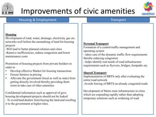 Improvements of civic amenities
Transport
Public Health
Personal Transport
Formation of a central traffic management and
operating system
- takes care of the dynamic traffic flow requirements
thereby reducing congestion
- helps identify real needs of road infrastructure
requirements such as flyovers, bridges, footpaths etc.
Shared Transport
Implementation of BRTS only after evaluating the
entire road network
-Avoids forcing of BRTS on already congested roads
Development of Metro train infrastructure in cities
which are expanding rapidly rather than adopting
temporary solutions such as widening of road
Housing & Employment
Housing
Development of road, water, drainage, electricity, gas etc.
networks well before the earmarking of land for housing
projects
-Will lead to better planned colonies and cities
-Remove inefficiencies, reduce congestion and lower
maintenance costs
Promotion of housing projects from private builders in
order to
• Develop effective Market for housing transactions
• Ensure fairness in pricing
• Alleviate the government (local as well as state) from
getting directly involved thereby providing them
room to take care of other amenities
Confidential information such as approval of govt.
housing development projects should not be leaked
- To avoid land dealers from buying the land and reselling
it to the government at higher rates.
 