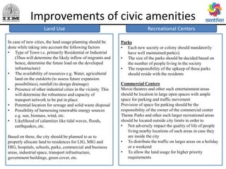 Improvements of civic amenities
Recreational Centers
Public Health
Parks
• Each new society or colony should mandatorily
have well maintained park(s).
• The size of the parks should be decided based on
the number of people living in the society
• The responsibility of the upkeep of these parks
should reside with the residents
Commercial Centers
Movie theatres and other such entertainment areas
should be location in large open spaces with ample
space for parking and traffic movement
Provision of space for parking should be the
responsibility of the owner of the commercial center
Theme Parks and other such larger recreational areas
should be located outside city limits in order to
• Not adversely impact the quality of life of people
living nearby locations of such areas in case they
are inside the city
• To distribute the traffic on larger areas on a holiday
or a weekend
• To allow the land usage for higher priority
requirements
Land Use
In case of new cities, the land usage planning should be
done while taking into account the following factors
• Type of Town i.e. primarily Residential or Industrial
(Thus will determine the likely inflow of migrants and
hence, determine the future load on the developed
infrastructure)
• The availability of resources e.g. Water, agricultural
land on the outskirts (to assess future expansion
possibilities), rainfall (to design drainage)
• Presence of other industrial cities in the vicinity. This
will determine the robustness and capacity of
transport network to be put in place.
• Potential location for sewage and solid waste disposal
• Possibility of harnessing renewable energy sources
e.g. sun, biomass, wind, etc.
• Likelihood of calamities like tidal waves, floods,
earthquakes, etc.
Based on these, the city should be planned to as to
properly allocate land to residences for LIG, MIG and
HIG, hospitals, schools, parks, commercial and business
areas, industrial space, transport infrastructure,
government buildings, green cover, etc.
 