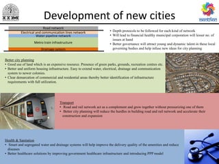 Development of new cities
Electrical and communication lines network
Water pipeline network
Metro train infrastructure
Drainage system
Better city planning
• Good use of land which is an expensive resource. Presence of green parks, grounds, recreation centres etc.
• Better and uniform housing infrastructure. Easy to extend water, electrical, drainage and communication
system to newer colonies.
• Clear demarcation of commercial and residential areas thereby better identification of infrastructure
requirements with full utilization.
Transport
• Road and rail network act as a complement and grow together without pressurizing one of them
• Better city planning will reduce the hurdles in building road and rail network and accelerate their
construction and expansion
Health & Sanitation
• Smart and segregated water and drainage systems will help improve the delivery quality of the amenities and reduce
diseases
• Better healthcare solutions by improving government healthcare infrastructure and introducing PPP model
• Depth protocols to be followed for each kind of network
• Will lead to financial healthy municipal corporation will lesser no. of
issues at hand
• Better governance will attract young and dynamic talent in these local
governing bodies and help infuse new ideas for city planning
Road network
 