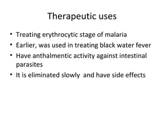 Therapeutic uses
• Treating erythrocytic stage of malaria
• Earlier, was used in treating black water fever
• Have anthalmentic activity against intestinal
  parasites
• It is eliminated slowly and have side effects
 