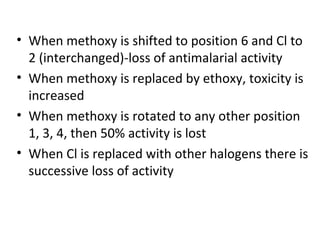 • When methoxy is shifted to position 6 and Cl to
  2 (interchanged)-loss of antimalarial activity
• When methoxy is replaced by ethoxy, toxicity is
  increased
• When methoxy is rotated to any other position
  1, 3, 4, then 50% activity is lost
• When Cl is replaced with other halogens there is
  successive loss of activity
 