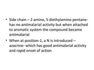 • Side chain – 2 amino, 5 diethylamino pentane-
  has no antimalarial activity but when attached
  to aromatic system the compound became
  antimalarial
• When at position-1, a N is introduced –
  azacrine- which has good antimalarial activity
  and rapid onset of action
 