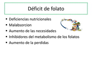 Déficit de folato
 Deficiencias nutricionales
 Malabsorcion
 Aumento de las necesidades
 Inhibidores del metabolismo de los folatos
 Aumento de la perdidas
 