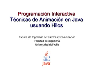Programación Interactiva Técnicas de Animación en Java usuando Hilos Escuela de Ingeniería de Sistemas y Computación Facultad de Ingeniería Universidad del Valle 