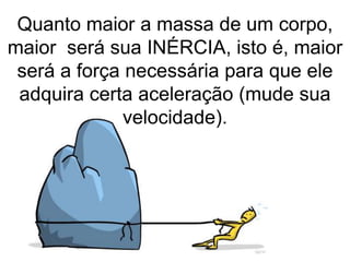 Quanto maior a massa de um corpo,
maior será sua INÉRCIA, isto é, maior
será a força necessária para que ele
adquira certa aceleração (mude sua
velocidade).
 