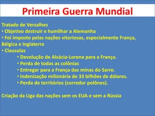 Primeira Guerra Mundial
Tratado de Versalhes
• Objetivo destruir e humilhar a Alemanha
• Foi imposto pelas nações vitoriosas, especialmente França,
Bélgica e Inglaterra
• Clausulas
• Devolução de Alsácia-Lorena para a França.
• Perda de todas as colônias
• Entregar para a França das minas do Sarre.
• Indenização milionária de 33 bilhões de dólares.
• Perda de territórios (corredor polônes).
Criação da Liga das nações sem os EUA e sem a Rússia
 