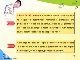10A Taxa de Alcoolemia é a quantidade de álcool existente no sangue em determinado momento e expressa-se em gramas de álcool por litro de sangue. A taxa de 0,5 gramas de álcool por litro de sangue é facilmente atingida, num homem adulto, bebendo este cerca de 2 copos de vinho.A presença de álcool no sangue é a indicação de que o álcool se espalhou em todo o corpo e particularmente nos órgãos mais irrigados, como o fígado, pulmões e o cérebro…M.ª Anunciação Rocha