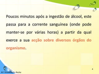 4Poucos minutos após a ingestão de álcool, este passa para a corrente sanguínea (onde pode manter-se por várias horas) a partir da qual exerce a sua acção sobre diversos órgãos do organismo.M.ª Anunciação Rocha