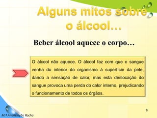 8Alguns mitos sobre o álcool…Beber álcool aquece o corpo…O álcool não aquece. O álcool faz com que o sangue venha do interior do organismo à superfície da pele, dando a sensação de calor, mas esta deslocação do sangue provoca uma perda do calor interno, prejudicando o funcionamento de todos os órgãos.M.ª Anunciação Rocha