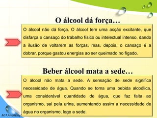 9O álcool dá força…O álcool não dá força. O álcool tem uma acção excitante, que disfarça o cansaço do trabalho físico ou intelectual intenso, dando a ilusão de voltarem as forças, mas, depois, o cansaço é a dobrar, porque gastou energias ao ser queimado no fígado.Beber álcool mata a sede…O álcool não mata a sede. A sensação de sede significa necessidade de água. Quando se toma uma bebida alcoólica, uma considerável quantidade de água, que faz falta ao organismo, sai pela urina, aumentando assim a necessidade de água no organismo, logo a sede.M.ª Anunciação Rocha