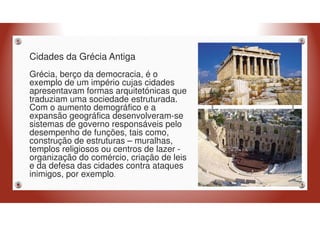 Cidades da Grécia Antiga
Grécia, berço da democracia, é o
exemplo de um império cujas cidades
apresentavam formas arquitetónicas que
traduziam uma sociedade estruturada.
Com o aumento demográfico e a
expansão geográfica desenvolveram-se
sistemas de governo responsáveis pelo
desempenho de funções, tais como,
construção de estruturas – muralhas,
templos religiosos ou centros de lazer -
organização do comércio, criação de leis
e da defesa das cidades contra ataques
inimigos, por exemplo.
 