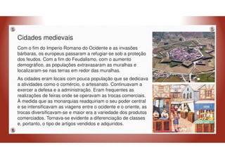 Cidades medievais
Com o fim do Imperio Romano do Ocidente e as invasões
bárbaras, os europeus passaram a refugiar-se sob a proteção
dos feudos. Com a fim do Feudalismo, com o aumento
demográfico, as populações extravasaram as muralhas e
localizaram-se nas terras em redor das muralhas.
As cidades eram locais com pouca população que se dedicava
a atividades como o comércio, o artesanato. Continuavam a
exercer a defesa e a administração. Eram frequentes as
realizações de feiras onde se operavam as trocas comerciais.
À medida que as monarquias readquiriam o seu poder central
e se intensificavam as viagens entre o ocidente e o oriente, as
trocas diversificavam-se e maior era a variedade dos produtos
comerciados. Tornava-se evidente a diferenciação de classes
e, portanto, o tipo de artigos vendidos e adquiridos.
 
