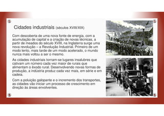Cidades industriais (séculos XVIII/XIX)
Com descoberta de uma nova fonte de energia, com a
acumulação de capital e a criação de novas técnicas, a
partir de meados do século XVIII, na Inglaterra surge uma
nova revolução – a Revolução Industrial. Primeiro de um
modo lento, mais tarde de um modo acelerado, o mundo
nunca mais voltou a ser o mesmo.
As cidades industriais tornam-se lugares insalubres que
cativam um número cada vez maior de rurais que
alimentam o êxodo rural. Desenvolvendo novas formas de
produção, a indústria produz cada vez mais, em série e em
cadeia.
Com a poluição galopante e o incremento dos transportes,
as cidades vão iniciar um processo de crescimento em
direção às áreas envolventes.
 
