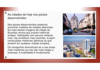 As cidades de hoje nos países
desenvolvidos
Nos países desenvolvidos podemos
encontrar modelos de cidades diferentes.
No caso destas imagens da cidade de
Bruxelas vemos que existem edifícios
antigos, habitações com poucos andares
mas, nos arredores mais recentes, surgem
construções modernas idênticas às que
existem em qualquer cidade europeia.
Os transportes diversificam-se e nas áreas
mais modernas as vias são mais largas e
extensas. A mobilidade é fundamental.
 