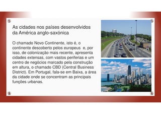 As cidades nos países desenvolvidos
da América anglo-saxónica
O chamado Novo Continente, isto é, o
continente descoberto pelos europeus e, por
isso, de colonização mais recente, apresenta
cidades extensas, com vastos periferias e um
centro de negócios marcado pela construção
em altura, o chamado CBD (Central Business
District). Em Portugal, fala-se em Baixa, a área
da cidade onde se concentram as principais
funções urbanas.
 