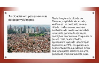 As cidades em países em vias
de desenvolvimento
Nesta imagem da cidade de
Caracas, capital da Venezuela,
verifica-se um contraste entre a
cidade moderna e os enormes
arrabaldes de favelas onde habita
uma vasta população de fracas
condições económicas. Enquanto os
países mais desenvolvidos
apresentam taxas de urbanização
superiores a 70%, nos países em
desenvolvimento as cidades ainda
são fortes polos atrativos de uma
população maioritariamente rural.
 