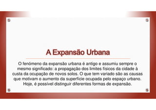 O fenómeno da expansão urbana é antigo e assumiu sempre o
mesmo significado: a propagação dos limites físicos da cidade à
custa da ocupação de novos solos. O que tem variado são as causas
que motivam o aumento da superfície ocupada pelo espaço urbano.
Hoje, é possível distinguir diferentes formas de expansão.
 